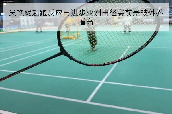 吴艳妮起跑反应再进步亚洲田径赛前景被外界看高