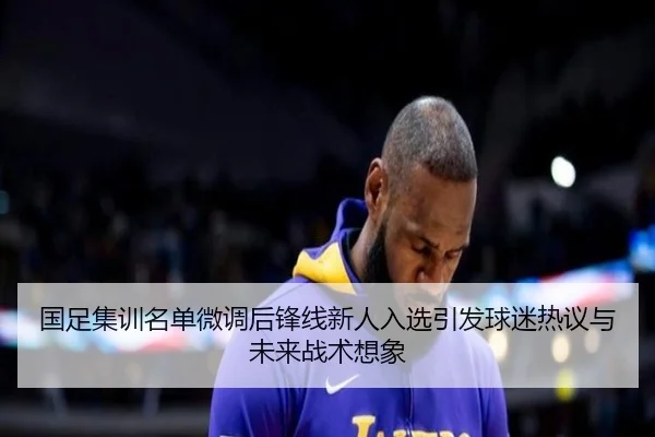 国足集训名单微调后锋线新人入选引发球迷热议与未来战术想象